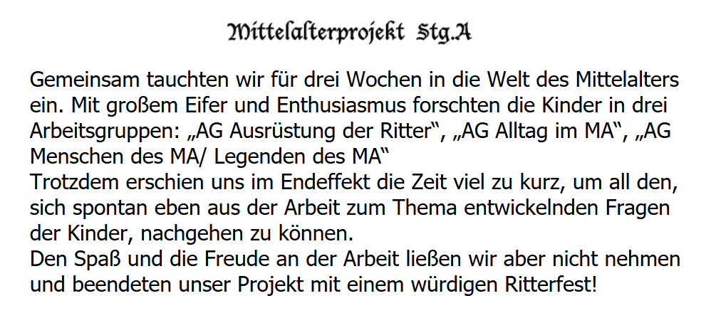 Gemeinsam tauchten wir für drei Wochen in die Welt des Mittelalters ein. Mit großem Eifer und Enthusiasmus forschten die Kinder in drei Arbeitsgruppen: „AG Ausrüstung der Ritter“, „AG Alltag im MA“, „AG Menschen des MA/ Legenden des MA“ Trotzdem erschien